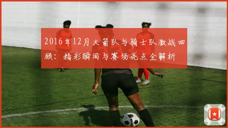 2016年12月火箭队与骑士队激战回顾：精彩瞬间与赛场亮点全解析