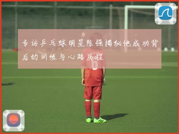 专访乒乓球明星陈强揭秘他成功背后的训练与心路历程