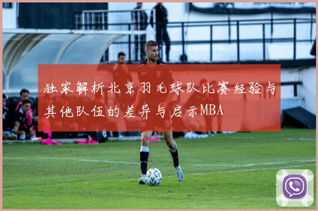 独家解析北京羽毛球队比赛经验与其他队伍的差异与启示MBA