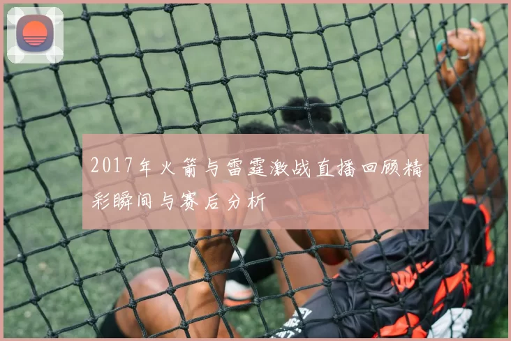 2017年火箭与雷霆激战直播回顾精彩瞬间与赛后分析