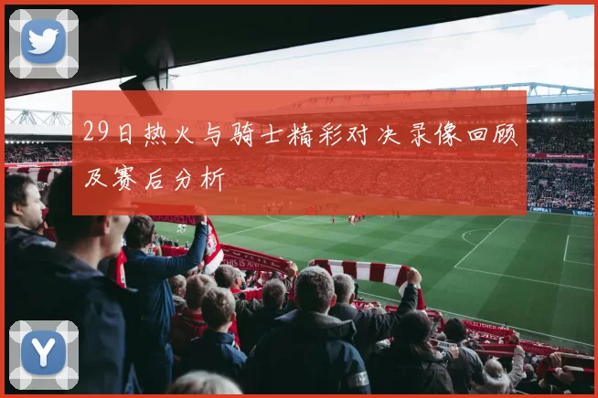 29日热火与骑士精彩对决录像回顾及赛后分析