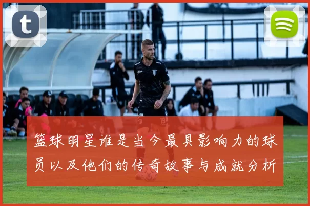 篮球明星谁是当今最具影响力的球员以及他们的传奇故事与成就分析
