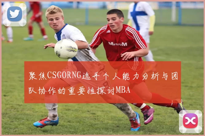 聚焦CSGORNG选手个人能力分析与团队协作的重要性探讨MBA