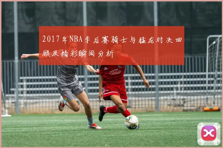 2017年NBA季后赛骑士与猛龙对决回顾及精彩瞬间分析