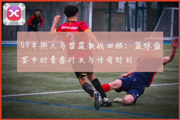 09年热火与雷霆激战回顾：篮球盛宴中的青春对决与传奇时刻
