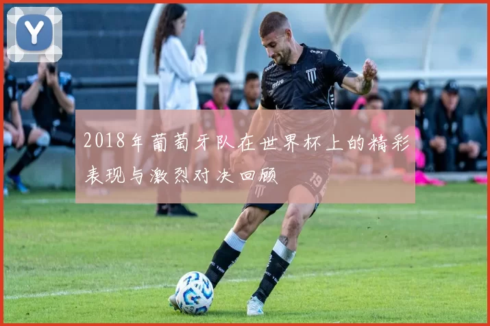 2018年葡萄牙队在世界杯上的精彩表现与激烈对决回顾