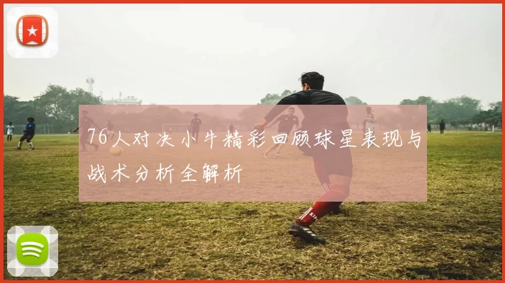 76人对决小牛精彩回顾球星表现与战术分析全解析