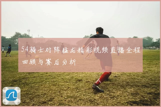 54骑士对阵猛龙精彩视频直播全程回顾与赛后分析