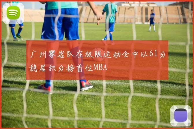 广州攀岩队在极限运动会中以61分稳居积分榜首位MBA