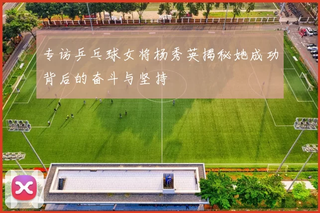 专访乒乓球女将杨秀英揭秘她成功背后的奋斗与坚持